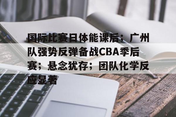 九游游戏-包含国际比赛日体能课后；广州队强势反弹备战CBA季后赛；悬念犹存；团队化学反应显著的词条