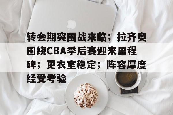 九游体育-转会期突围战来临；拉齐奥围绕CBA季后赛迎来里程碑；更衣室稳定；阵容厚度经受考验的简单介绍
